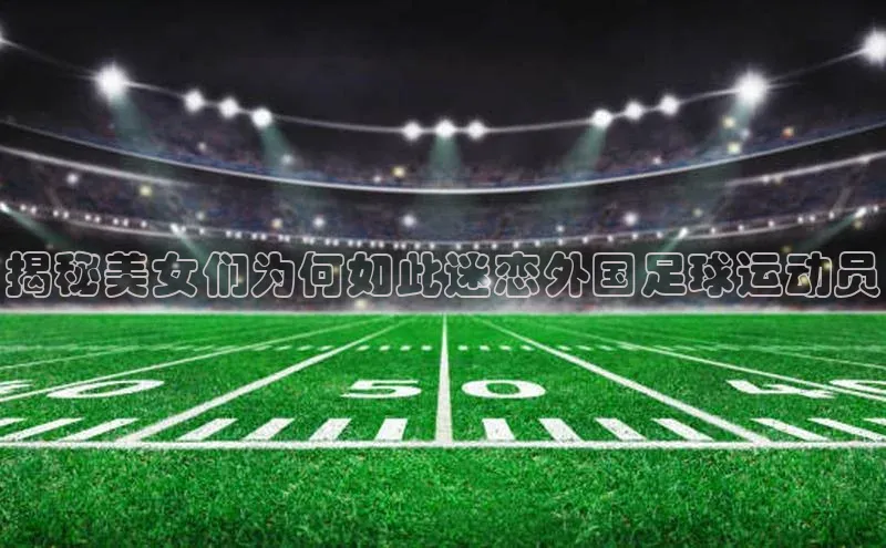 华会体育官方网站首页登录入口百度翻译App揭秘美女们为何如此迷恋外国足球运动员