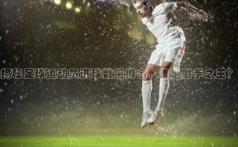 hth最新官方登录官方网站路畅科技揭秘足球运动员进球数量排名，谁是射手之王？