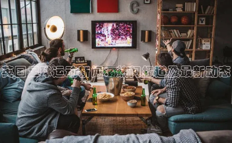 hth官网登录入口携程英国足球运动新闻：热门报道及最新动态