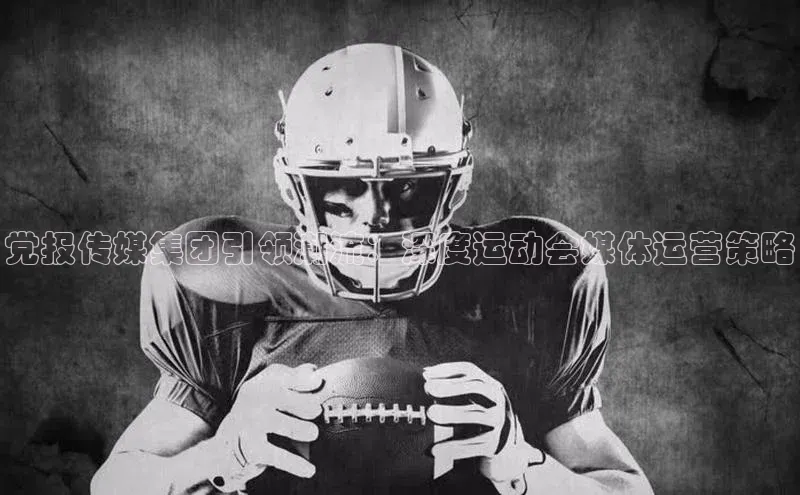 hth官网登录入口携程党报传媒集团引领潮流：深度运动会媒体运营策略