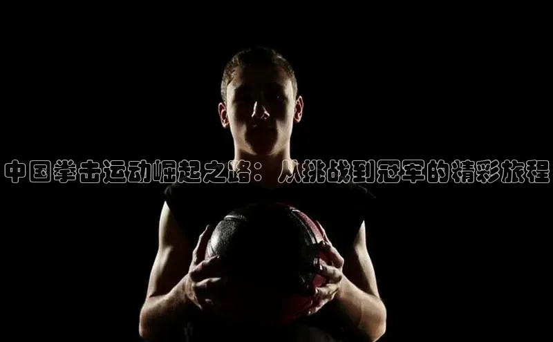 中国拳击运动崛起之路：从挑战到冠军的精彩旅程