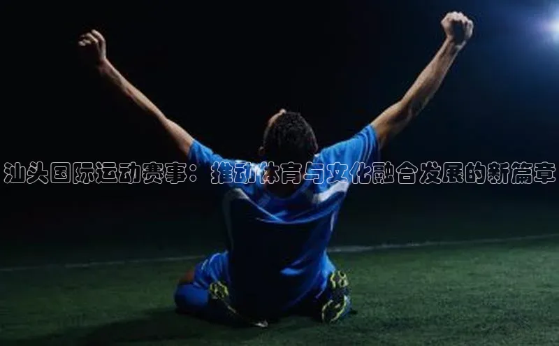 汕头国际运动赛事：推动体育与文化融合发展的新篇章
